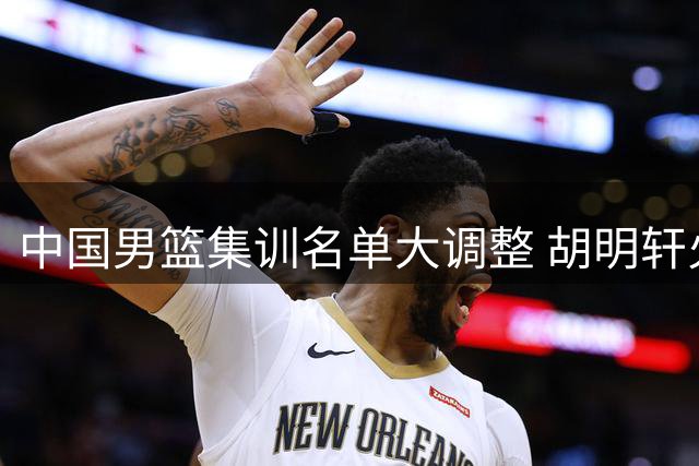 中国男篮集训名单大调整 胡明轩火线归队备战世预赛