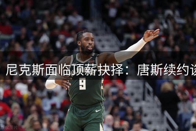 尼克斯面临顶薪抉择：唐斯续约谈判暗藏玄机