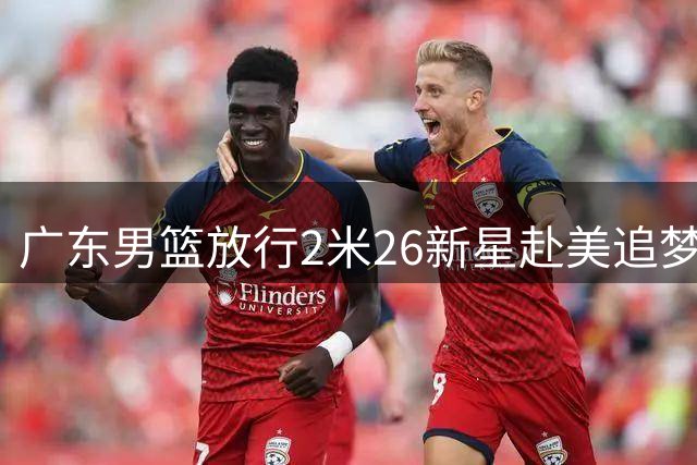 广东男篮放行2米26新星赴美追梦 徐昕踏上NCAA挑战之旅