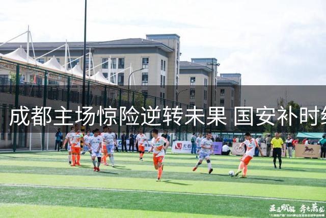 成都主场惊险逆转未果 国安补时绝平带走一分