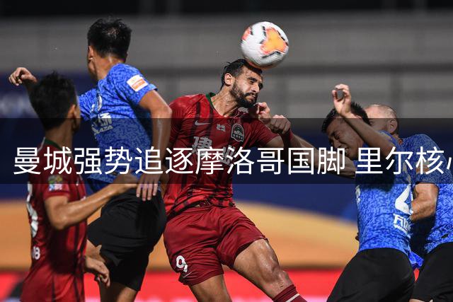 曼城强势追逐摩洛哥国脚 里尔核心引援争夺战白热化