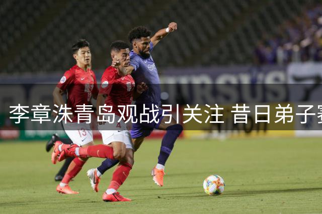 李章洙青岛观战引关注 昔日弟子赛后热情相迎