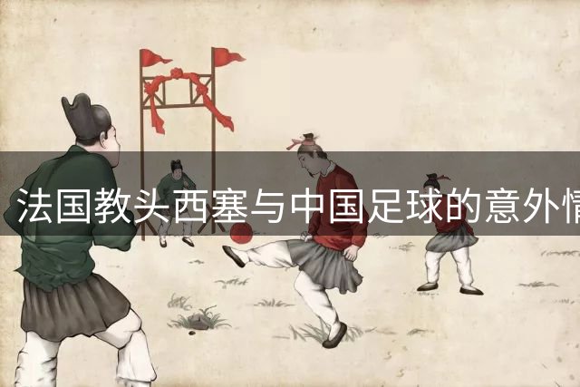 法国教头西塞与中国足球的意外情缘：从断腿之痛到育人之路