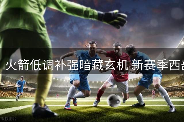 火箭低调补强暗藏玄机 新赛季西部格局或生变数