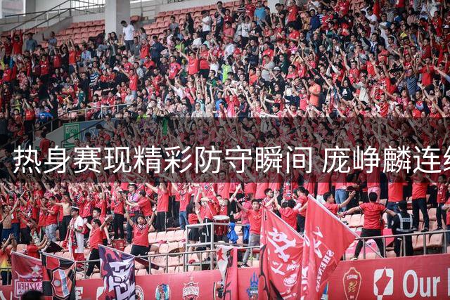 热身赛现精彩防守瞬间 庞峥麟连续两次抢断引关注