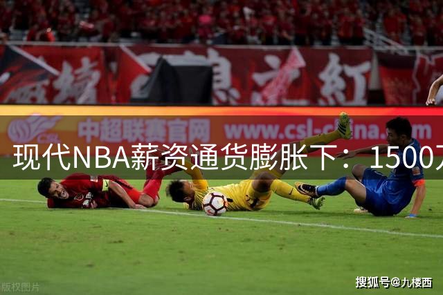 现代NBA薪资通货膨胀下：1500万年薪球员的真实市场定位深度分析