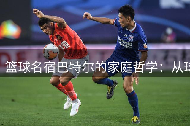 篮球名宿巴特尔的家庭哲学：从球场硬汉到生活智者的蜕变