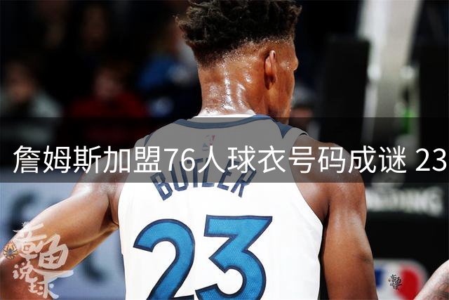 詹姆斯加盟76人球衣号码成谜 23号与6号背后暗藏玄机