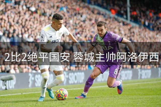 2比2绝平国安 蓉城主帅阿洛伊西：为球员们骄傲