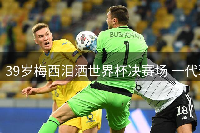 39岁梅西泪洒世界杯决赛场 一代球王传奇落幕引全球球迷泪目